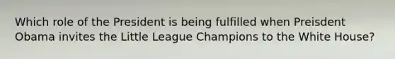 Which role of the President is being fulfilled when Preisdent Obama invites the Little League Champions to the White House?