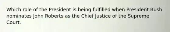 Which role of the President is being fulfilled when President Bush nominates John Roberts as the Chief Justice of the Supreme Court.