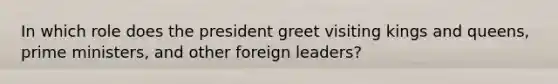 In which role does the president greet visiting kings and queens, prime ministers, and other foreign leaders?