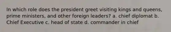 In which role does the president greet visiting kings and queens, prime ministers, and other foreign leaders? a. chief diplomat b. Chief Executive c. head of state d. commander in chief