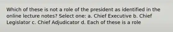 Which of these is not a role of the president as identified in the online lecture notes? Select one: a. Chief Executive b. Chief Legislator c. Chief Adjudicator d. Each of these is a role