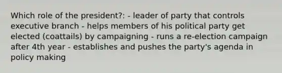 Which role of the president?: - leader of party that controls executive branch - helps members of his political party get elected (coattails) by campaigning - runs a re-election campaign after 4th year - establishes and pushes the party's agenda in policy making