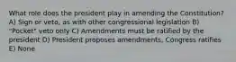 What role does the president play in amending the Constitution? A) Sign or veto, as with other congressional legislation B) "Pocket" veto only C) Amendments must be ratified by the president D) President proposes amendments, Congress ratifies E) None