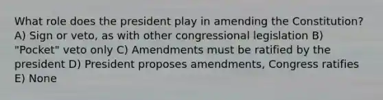 What role does the president play in amending the Constitution? A) Sign or veto, as with other congressional legislation B) "Pocket" veto only C) Amendments must be ratified by the president D) President proposes amendments, Congress ratifies E) None