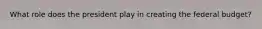 What role does the president play in creating the federal budget?