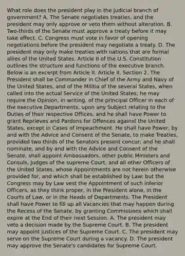 What role does the president play in the judicial branch of government? A. The Senate negotiates treaties, and the president may only approve or veto them without alteration. B. Two-thirds of the Senate must approve a treaty before it may take effect. C. Congress must vote in favor of opening negotiations before the president may negotiate a treaty. D. The president may only make treaties with nations that are formal allies of the United States. Article II of the U.S. Constitution outlines the structure and functions of the executive branch. Below is an excerpt from Article II. Article II. Section 2. The President shall be Commander in Chief of the Army and Navy of the United States, and of the Militia of the several States, when called into the actual Service of the United States; he may require the Opinion, in writing, of the principal Officer in each of the executive Departments, upon any Subject relating to the Duties of their respective Offices, and he shall have Power to grant Reprieves and Pardons for Offences against the United States, except in Cases of Impeachment. He shall have Power, by and with the Advice and Consent of the Senate, to make Treaties, provided two thirds of the Senators present concur; and he shall nominate, and by and with the Advice and Consent of the Senate, shall appoint Ambassadors, other public Ministers and Consuls, Judges of the supreme Court, and all other Officers of the United States, whose Appointments are not herein otherwise provided for, and which shall be established by Law: but the Congress may by Law vest the Appointment of such inferior Officers, as they think proper, in the President alone, in the Courts of Law, or in the Heads of Departments. The President shall have Power to fill up all Vacancies that may happen during the Recess of the Senate, by granting Commissions which shall expire at the End of their next Session. A. The president may veto a decision made by the Supreme Court. B. The president may appoint justices of the Supreme Court. C. The president may serve on the Supreme Court during a vacancy. D. The president may approve the Senate's candidates for Supreme Court.