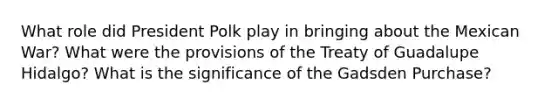 What role did President Polk play in bringing about the Mexican War? What were the provisions of the Treaty of Guadalupe Hidalgo? What is the significance of the Gadsden Purchase?
