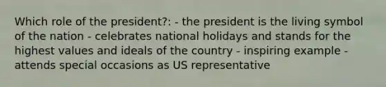 Which role of the president?: - the president is the living symbol of the nation - celebrates national holidays and stands for the highest values and ideals of the country - inspiring example - attends special occasions as US representative