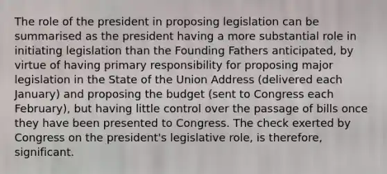 The role of the president in proposing legislation can be summarised as the president having a more substantial role in initiating legislation than the Founding Fathers anticipated, by virtue of having primary responsibility for proposing major legislation in the State of the Union Address (delivered each January) and proposing the budget (sent to Congress each February), but having little control over the passage of bills once they have been presented to Congress. The check exerted by Congress on the president's legislative role, is therefore, significant.