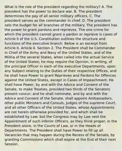 What is the role of the president regarding the military? A. The president has the power to declare war. B. The president determines the pay of all senior military officers. C. The president serves as the commander in chief. D. The president sets the budget for all branches of the military. The president has the power to grant pardons and reprieves. The one crime for which the president cannot grant a pardon or reprieve is cases of Article II of the U.S. Constitution outlines the structure and functions of the executive branch. Below is an excerpt from Article II. Article II. Section 2. The President shall be Commander in Chief of the Army and Navy of the United States, and of the Militia of the several States, when called into the actual Service of the United States; he may require the Opinion, in writing, of the principal Officer in each of the executive Departments, upon any Subject relating to the Duties of their respective Offices, and he shall have Power to grant Reprieves and Pardons for Offences against the United States, except in Cases of Impeachment. He shall have Power, by and with the Advice and Consent of the Senate, to make Treaties, provided two thirds of the Senators present concur; and he shall nominate, and by and with the Advice and Consent of the Senate, shall appoint Ambassadors, other public Ministers and Consuls, Judges of the supreme Court, and all other Officers of the United States, whose Appointments are not herein otherwise provided for, and which shall be established by Law: but the Congress may by Law vest the Appointment of such inferior Officers, as they think proper, in the President alone, in the Courts of Law, or in the Heads of Departments. The President shall have Power to fill up all Vacancies that may happen during the Recess of the Senate, by granting Commissions which shall expire at the End of their next Session.