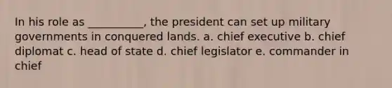 In his role as __________, the president can set up military governments in conquered lands. a. chief executive b. chief diplomat c. head of state d. chief legislator e. commander in chief