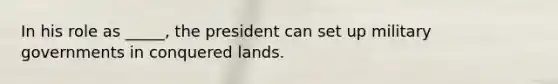 In his role as _____, the president can set up military governments in conquered lands.