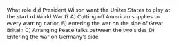 What role did President Wilson want the Unites States to play at the start of World War I? A) Cutting off American supplies to every warring nation B) entering the war on the side of Great Britain C) Arranging Peace talks between the two sides D) Entering the war on Germany's side