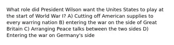 What role did President Wilson want the Unites States to play at the start of World War I? A) Cutting off American supplies to every warring nation B) entering the war on the side of Great Britain C) Arranging Peace talks between the two sides D) Entering the war on Germany's side