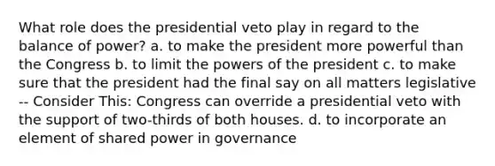 What role does the presidential veto play in regard to the balance of power? a. to make the president more powerful than the Congress b. to limit the powers of the president c. to make sure that the president had the final say on all matters legislative -- Consider This: Congress can override a presidential veto with the support of two-thirds of both houses. d. to incorporate an element of shared power in governance