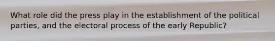 What role did the press play in the establishment of the political parties, and the electoral process of the early Republic?