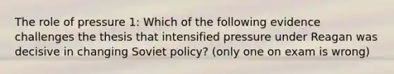 The role of pressure 1: Which of the following evidence challenges the thesis that intensified pressure under Reagan was decisive in changing Soviet policy? (only one on exam is wrong)