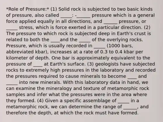 *Role of Pressure:* (1) Solid rock is subjected to two basic kinds of pressure, also called _____: -______ pressure which is a general force applied equally in all directions, and ______ pressure, or _____ stress, which is force exerted in a particular direction. (2) The pressure to which rock is subjected deep in Earth's crust is related to both the ____and the _____ of the overlying rocks. Pressure, which is usually recorded in _____ (1000 bars, abbreviated kbar), increases at a rate of 0.3 to 0.4 kbar per kilometer of depth. One bar is approximately equivalent to the pressure of ____ at Earth's surface. (3) geologists have subjected rocks to extremely high pressures in the laboratory and recorded the pressures required to cause minerals to become ____ and _____ into new minerals. With this laboratory data in hand, we can examine the mineralogy and texture of metamorphic rock samples and infer what the pressures were in the area where they formed. (4) Given a specific assemblage of _____ in a metamorphic rock, we can determine the range of ______, and therefore the depth, at which the rock must have formed.