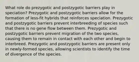 What role do prezygotic and postzygotic barriers play in speciation? Prezygotic and postzygotic barriers allow for the formation of less-fit hybrids that reinforces speciation. Prezygotic and postzygotic barriers prevent interbreeding of species such that there is no gene flow between them. Prezygotic and postzygotic barriers prevent migration of the two species, causing them to remain in contact with each other and begin to interbreed. Prezygotic and postzygotic barriers are present only in newly-formed species, allowing scientists to identify the time of divergence of the species.