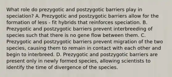 What role do prezygotic and postzygotic barriers play in speciation? A. Prezygotic and postzygotic barriers allow for the formation of less - fit hybrids that reinforces speciation. B. Prezygotic and postzygotic barriers prevent interbreeding of species such that there is no gene flow between them. C. Prezygotic and postzygotic barriers prevent migration of the two species, causing them to remain in contact with each other and begin to interbreed. D. Prezygotic and postzygotic barriers are present only in newly formed species, allowing scientists to identify the time of divergence of the species.