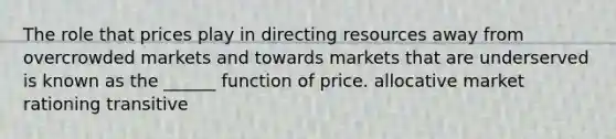 The role that prices play in directing resources away from overcrowded markets and towards markets that are underserved is known as the ______ function of price. allocative market rationing transitive