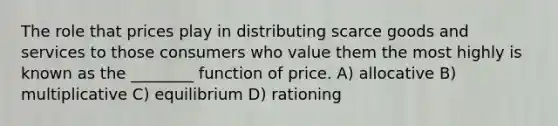 The role that prices play in distributing scarce goods and services to those consumers who value them the most highly is known as the ________ function of price. A) allocative B) multiplicative C) equilibrium D) rationing