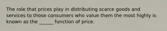 The role that prices play in distributing scarce goods and services to those consumers who value them the most highly is known as the ______ function of price.