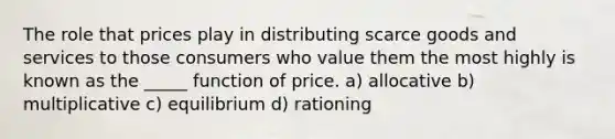 The role that prices play in distributing scarce goods and services to those consumers who value them the most highly is known as the _____ function of price. a) allocative b) multiplicative c) equilibrium d) rationing