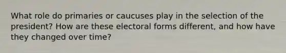 What role do primaries or caucuses play in the selection of the president? How are these electoral forms different, and how have they changed over time?