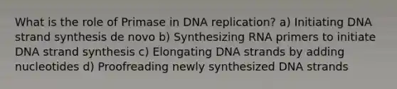 What is the role of Primase in DNA replication? a) Initiating DNA strand synthesis de novo b) Synthesizing RNA primers to initiate DNA strand synthesis c) Elongating DNA strands by adding nucleotides d) Proofreading newly synthesized DNA strands