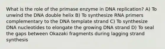 What is the role of the primase enzyme in <a href='https://www.questionai.com/knowledge/kofV2VQU2J-dna-replication' class='anchor-knowledge'>dna replication</a>? A) To unwind the DNA double helix B) To synthesize RNA primers complementary to the DNA template strand C) To synthesize DNA nucleotides to elongate the growing DNA strand D) To seal the gaps between Okazaki fragments during lagging strand synthesis