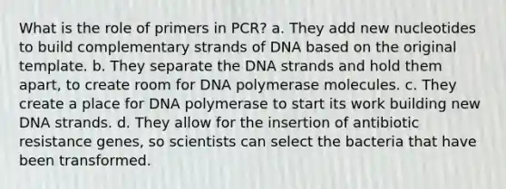 What is the role of primers in PCR? a. They add new nucleotides to build complementary strands of DNA based on the original template. b. They separate the DNA strands and hold them apart, to create room for DNA polymerase molecules. c. They create a place for DNA polymerase to start its work building new DNA strands. d. They allow for the insertion of antibiotic resistance genes, so scientists can select the bacteria that have been transformed.