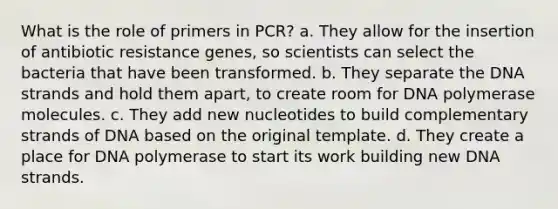 What is the role of primers in PCR? a. They allow for the insertion of antibiotic resistance genes, so scientists can select the bacteria that have been transformed. b. They separate the DNA strands and hold them apart, to create room for DNA polymerase molecules. c. They add new nucleotides to build complementary strands of DNA based on the original template. d. They create a place for DNA polymerase to start its work building new DNA strands.