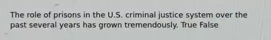 The role of prisons in the U.S. criminal justice system over the past several years has grown tremendously. True False