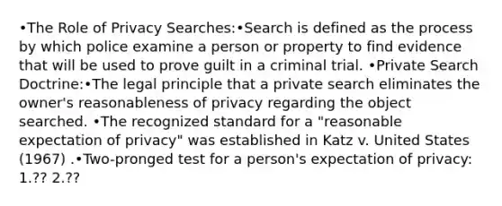 •The Role of Privacy Searches:•Search is defined as the process by which police examine a person or property to find evidence that will be used to prove guilt in a criminal trial. •Private Search Doctrine:•The legal principle that a private search eliminates the owner's reasonableness of privacy regarding the object searched. •The recognized standard for a "reasonable expectation of privacy" was established in Katz v. United States (1967) .•Two-pronged test for a person's expectation of privacy: 1.?? 2.??