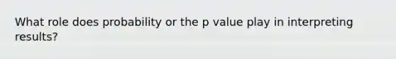 What role does probability or the p value play in interpreting results?