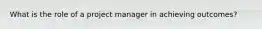 What is the role of a project manager in achieving outcomes?