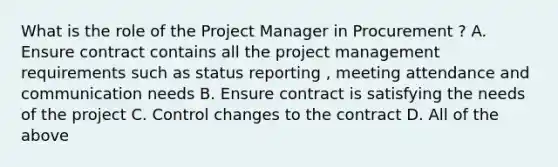 What is the role of the Project Manager in Procurement ? A. Ensure contract contains all the project management requirements such as status reporting , meeting attendance and communication needs B. Ensure contract is satisfying the needs of the project C. Control changes to the contract D. All of the above