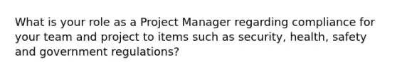 What is your role as a Project Manager regarding compliance for your team and project to items such as security, health, safety and government regulations?