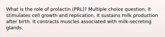 What is the role of prolactin (PRL)? Multiple choice question. It stimulates cell growth and replication. It sustains milk production after birth. It contracts muscles associated with milk-secreting glands.