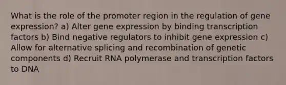 What is the role of the promoter region in the regulation of gene expression? a) Alter gene expression by binding transcription factors b) Bind negative regulators to inhibit gene expression c) Allow for alternative splicing and recombination of genetic components d) Recruit RNA polymerase and transcription factors to DNA