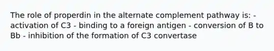 The role of properdin in the alternate complement pathway is: - activation of C3 - binding to a foreign antigen - conversion of B to Bb - inhibition of the formation of C3 convertase