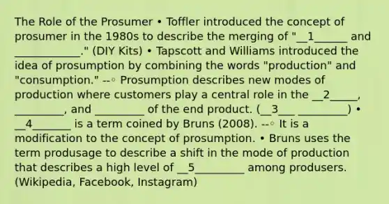 The Role of the Prosumer • Toffler introduced the concept of prosumer in the 1980s to describe the merging of "__1______ and ____________." (DIY Kits) • Tapscott and Williams introduced the idea of prosumption by combining the words "production" and "consumption." --◦ Prosumption describes new modes of production where customers play a central role in the __2_____, _________, and _________ of the end product. (__3___ _________) • __4_______ is a term coined by Bruns (2008). --◦ It is a modification to the concept of prosumption. • Bruns uses the term produsage to describe a shift in the mode of production that describes a high level of __5_________ among produsers. (Wikipedia, Facebook, Instagram)