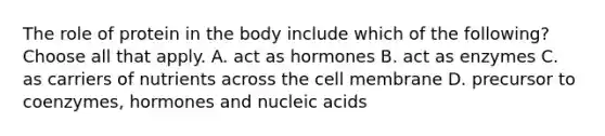 The role of protein in the body include which of the following? Choose all that apply. A. act as hormones B. act as enzymes C. as carriers of nutrients across the cell membrane D. precursor to coenzymes, hormones and nucleic acids