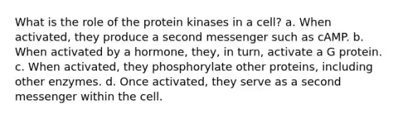 What is the role of the protein kinases in a cell? a. When activated, they produce a second messenger such as cAMP. b. When activated by a hormone, they, in turn, activate a G protein. c. When activated, they phosphorylate other proteins, including other enzymes. d. Once activated, they serve as a second messenger within the cell.