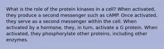 What is the role of the protein kinases in a cell? When activated, they produce a second messenger such as cAMP. Once activated, they serve as a second messenger within the cell. When activated by a hormone, they, in turn, activate a G protein. When activated, they phosphorylate other proteins, including other enzymes.