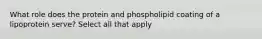 What role does the protein and phospholipid coating of a lipoprotein serve? Select all that apply