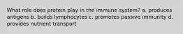 What role does protein play in the immune system? a. produces antigens b. builds lymphocytes c. promotes passive immunity d. provides nutrient transport