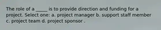 The role of a _____ is to provide direction and funding for a project. Select one: a. project manager b. support staff member c. project team d. project sponsor .