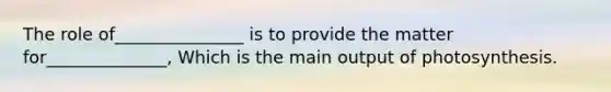 The role of_______________ is to provide the matter for______________, Which is the main output of photosynthesis.